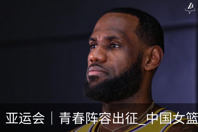 亚运会｜青春阵容出征 中国女篮剑指三连冠